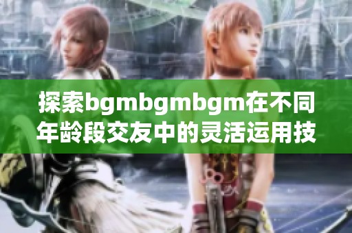 探索bgmbgmbgm在不同年龄段交友中的灵活运用技巧