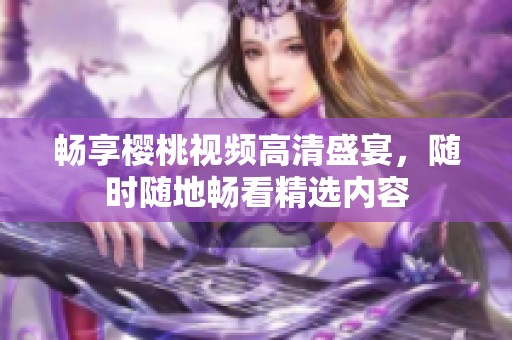 畅享樱桃视频高清盛宴，随时随地畅看精选内容