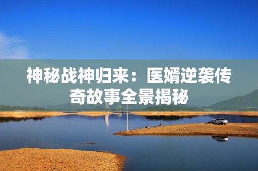 神秘战神归来：医婿逆袭传奇故事全景揭秘