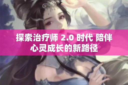探索治疗师 2.0 时代 陪伴心灵成长的新路径