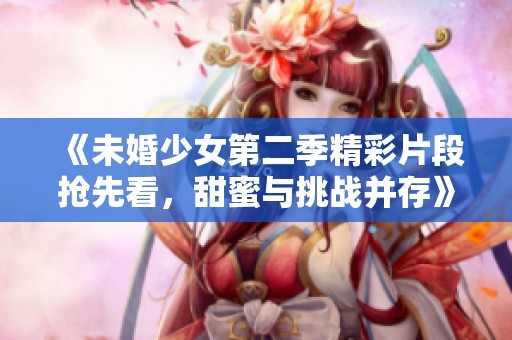 《未婚少女第二季精彩片段抢先看，甜蜜与挑战并存》