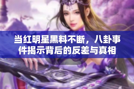 当红明星黑料不断，八卦事件揭示背后的反差与真相