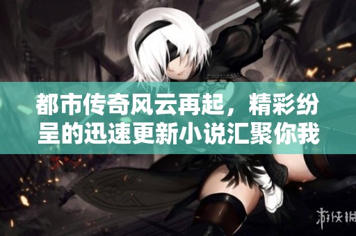 都市传奇风云再起，精彩纷呈的迅速更新小说汇聚你我之间