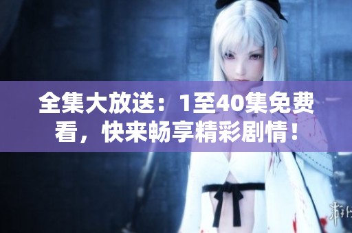 全集大放送：1至40集免费看，快来畅享精彩剧情！