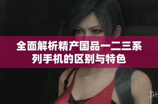 全面解析精产国品一二三系列手机的区别与特色