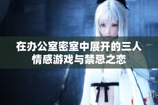 在办公室密室中展开的三人情感游戏与禁忌之恋