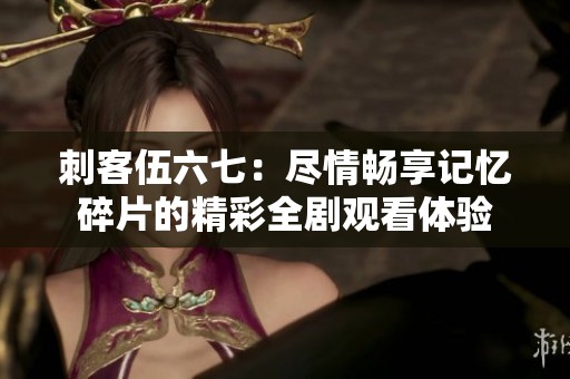 刺客伍六七：尽情畅享记忆碎片的精彩全剧观看体验