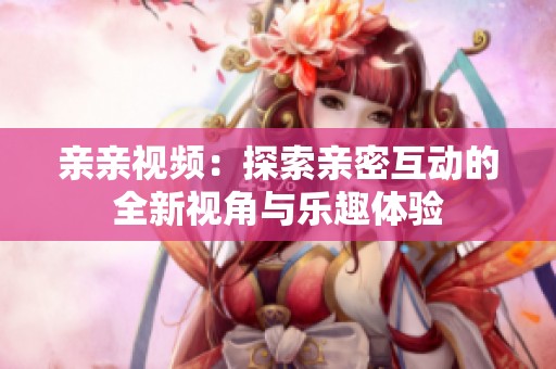 亲亲视频：探索亲密互动的全新视角与乐趣体验