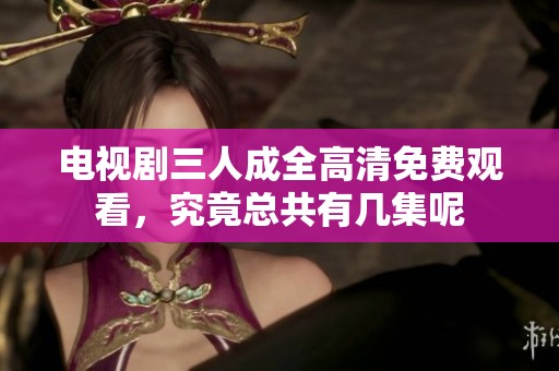 电视剧三人成全高清免费观看，究竟总共有几集呢