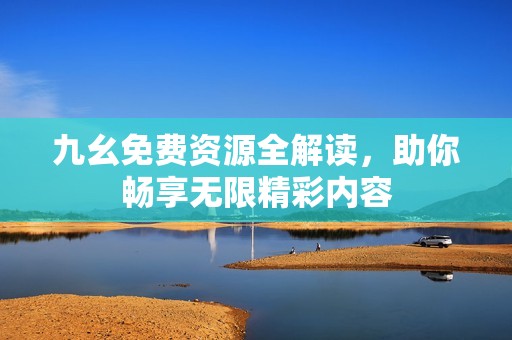 九幺免费资源全解读，助你畅享无限精彩内容
