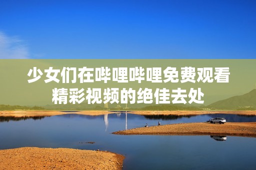 少女们在哔哩哔哩免费观看精彩视频的绝佳去处