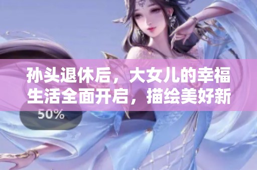 孙头退休后，大女儿的幸福生活全面开启，描绘美好新篇章