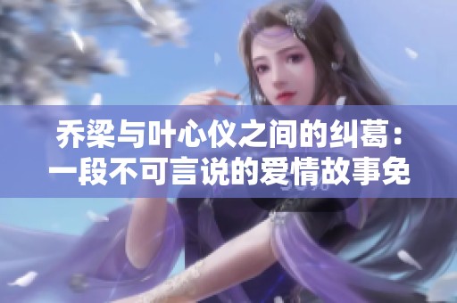 乔梁与叶心仪之间的纠葛：一段不可言说的爱情故事免费阅读