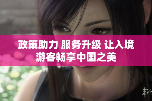 政策助力 服务升级 让入境游客畅享中国之美