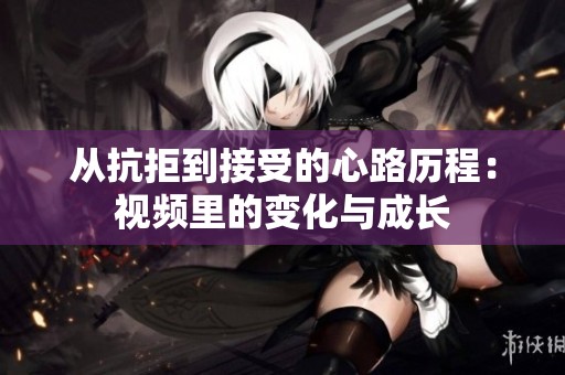 从抗拒到接受的心路历程：视频里的变化与成长
