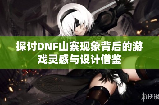 探讨DNF山寨现象背后的游戏灵感与设计借鉴