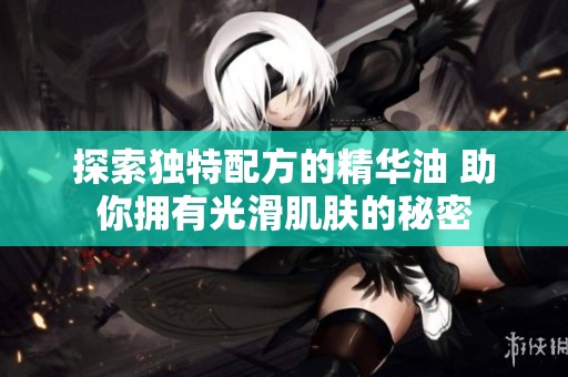 探索独特配方的精华油 助你拥有光滑肌肤的秘密