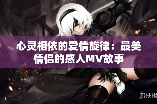 心灵相依的爱情旋律：最美情侣的感人MV故事