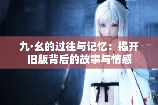 九·幺的过往与记忆：揭开旧版背后的故事与情感