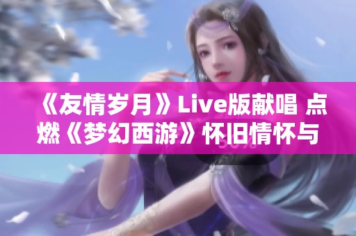 《友情岁月》Live版献唱 点燃《梦幻西游》怀旧情怀与温暖回忆