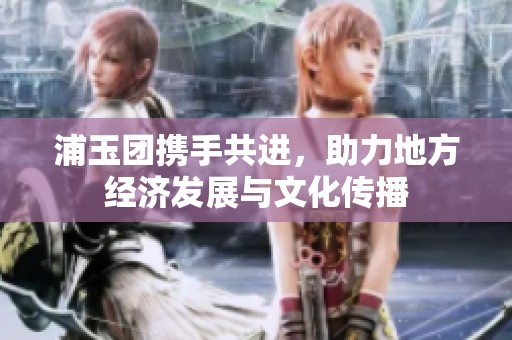浦玉团携手共进，助力地方经济发展与文化传播