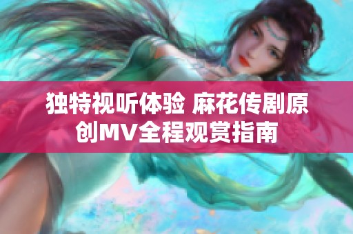 独特视听体验 麻花传剧原创MV全程观赏指南