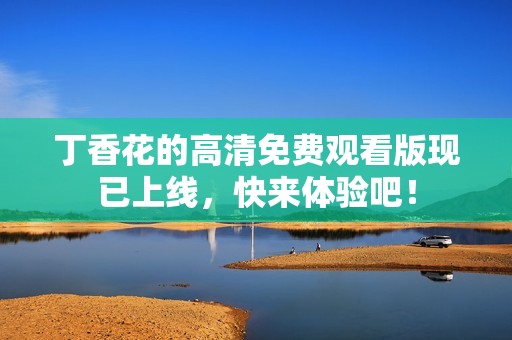 丁香花的高清免费观看版现已上线，快来体验吧！