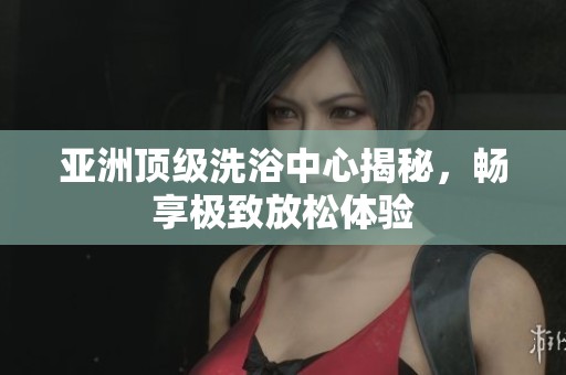 亚洲顶级洗浴中心揭秘，畅享极致放松体验