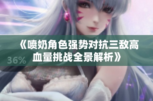 《喷奶角色强势对抗三敌高血量挑战全景解析》