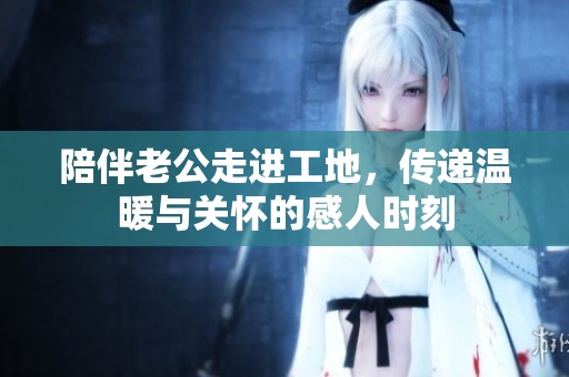 陪伴老公走进工地，传递温暖与关怀的感人时刻