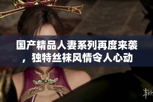 国产精品人妻系列再度来袭，独特丝袜风情令人心动