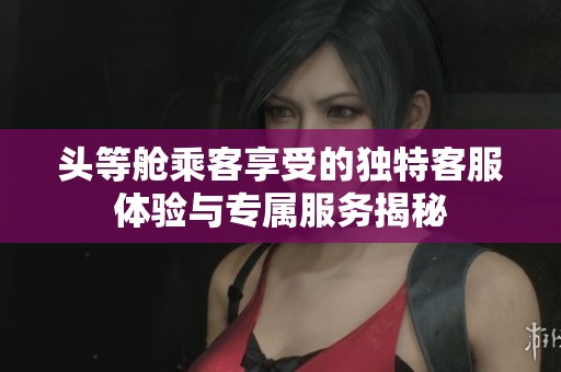 头等舱乘客享受的独特客服体验与专属服务揭秘