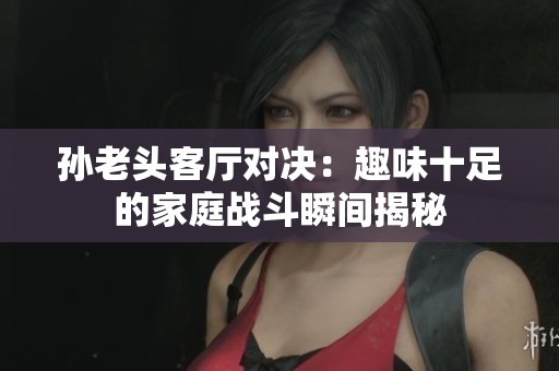 孙老头客厅对决：趣味十足的家庭战斗瞬间揭秘