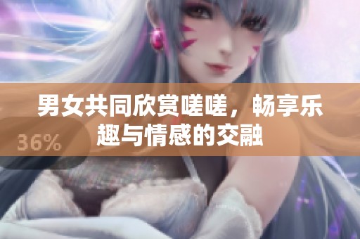 男女共同欣赏嗟嗟，畅享乐趣与情感的交融