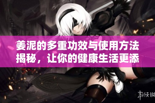 姜泥的多重功效与使用方法揭秘，让你的健康生活更添滋味