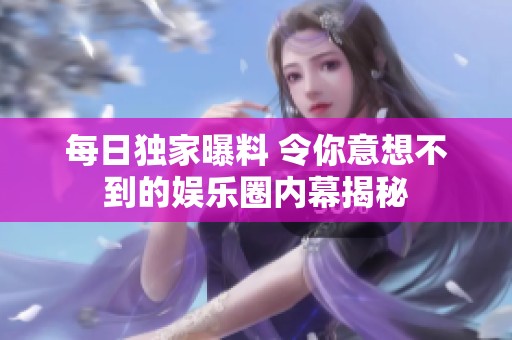 每日独家曝料 令你意想不到的娱乐圈内幕揭秘