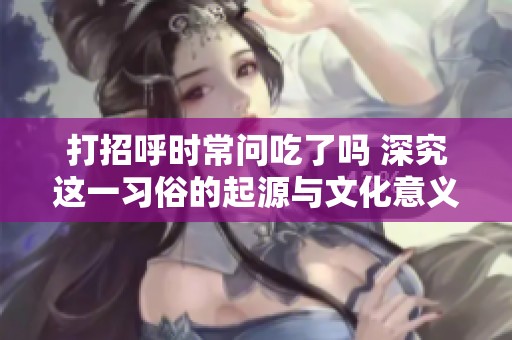 打招呼时常问吃了吗 深究这一习俗的起源与文化意义