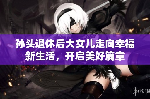 孙头退休后大女儿走向幸福新生活，开启美好篇章