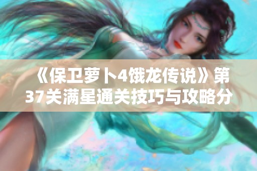 《保卫萝卜4饿龙传说》第37关满星通关技巧与攻略分享
