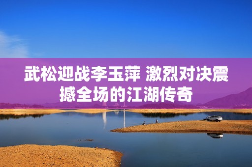武松迎战李玉萍 激烈对决震撼全场的江湖传奇