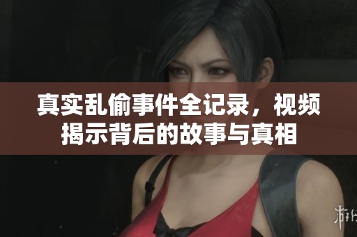 真实乱偷事件全记录，视频揭示背后的故事与真相