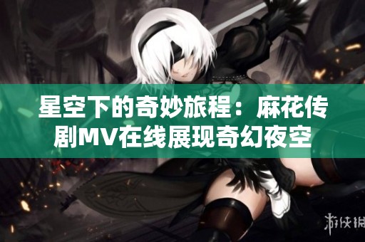 星空下的奇妙旅程：麻花传剧MV在线展现奇幻夜空