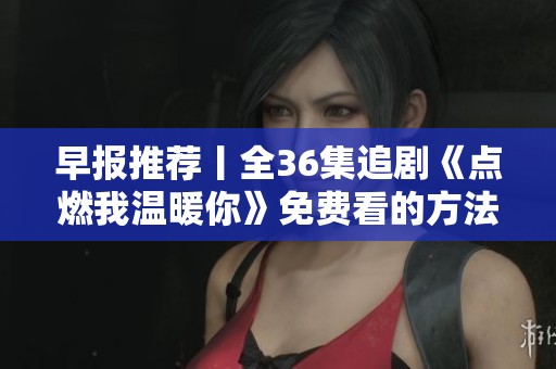 早报推荐丨全36集追剧《点燃我温暖你》免费看的方法与剧评分享