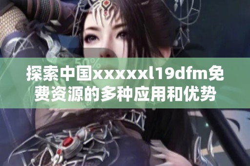 探索中国xxxxxl19dfm免费资源的多种应用和优势