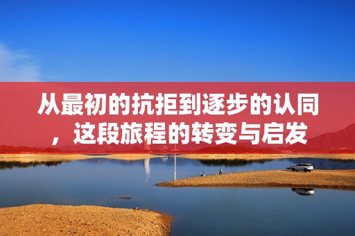 从最初的抗拒到逐步的认同，这段旅程的转变与启发