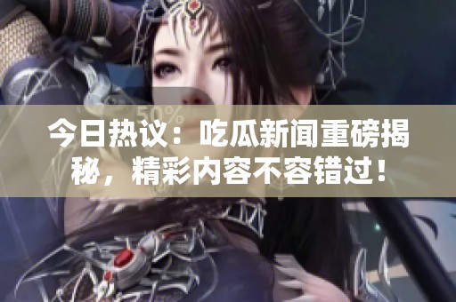 今日热议：吃瓜新闻重磅揭秘，精彩内容不容错过！