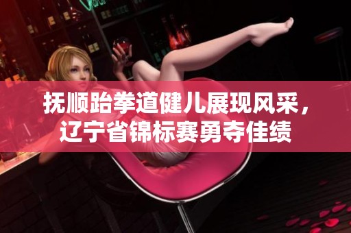 抚顺跆拳道健儿展现风采，辽宁省锦标赛勇夺佳绩