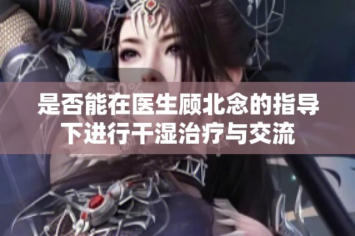 是否能在医生顾北念的指导下进行干湿治疗与交流