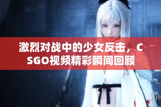 激烈对战中的少女反击，CSGO视频精彩瞬间回顾