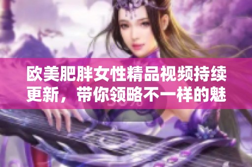 欧美肥胖女性精品视频持续更新，带你领略不一样的魅力
